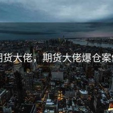 期货大佬，期货大佬爆仓案例