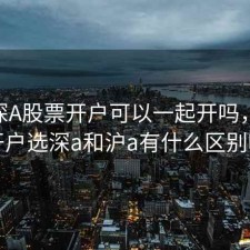 沪A 深A股票开户可以一起开吗，股票开户选深a和沪a有什么区别吗