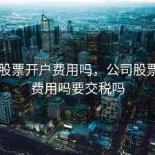 公司股票开户费用吗，公司股票开户费用吗要交税吗