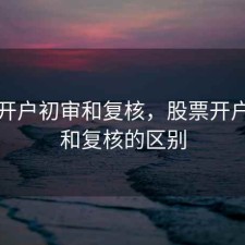 股票开户初审和复核，股票开户初审和复核的区别