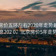 北京房价五环左右2020年走势最新消息202 0，北京房价5年走势
