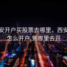 在西安开户买股票去哪里，西安炒股怎么开户,到哪里去开