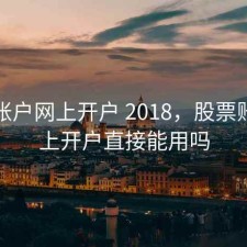 股票账户网上开户 2018，股票账户网上开户直接能用吗