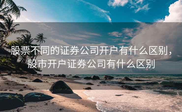 股票不同的证券公司开户有什么区别，股市开户证券公司有什么区别  第2张