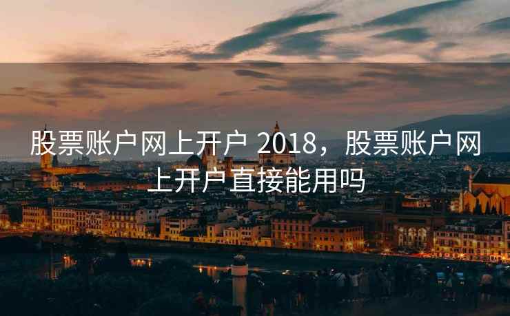 股票账户网上开户 2018，股票账户网上开户直接能用吗  第1张