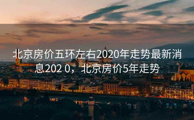 北京房价五环左右2020年走势最新消息202 0,北京房价5年走势 第1张 北京房价五环左右2020年走势最新消息202 0,北京房价5年走势 第1张