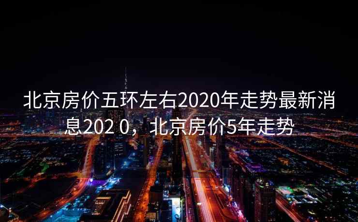 北京房价五环左右2020年走势最新消息202 0,北京房价5年走势 第2张 北京房价五环左右2020年走势最新消息202 0,北京房价5年走势 第2张
