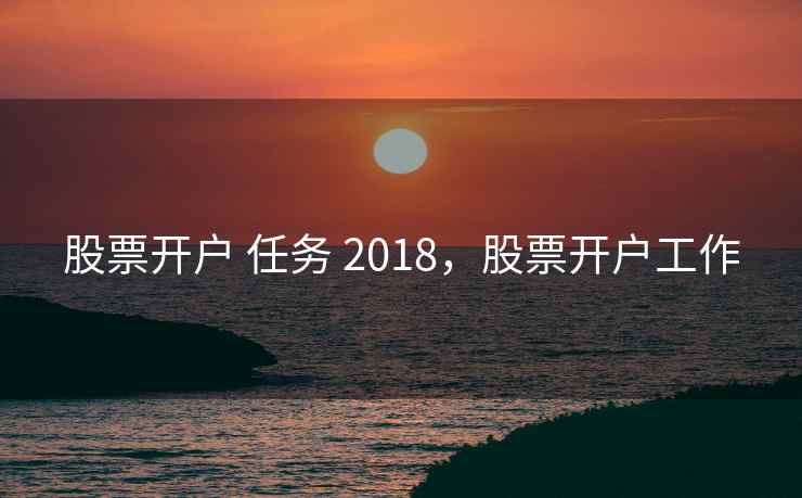 股票开户 任务 2018,股票开户工作 第2张 股票开户 任务 2018,股票开户工作 第2张