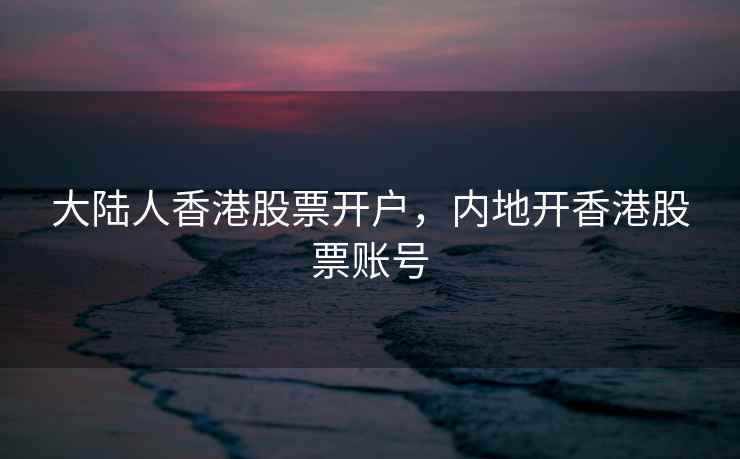 大陆人香港股票开户，内地开香港股票账号  第1张