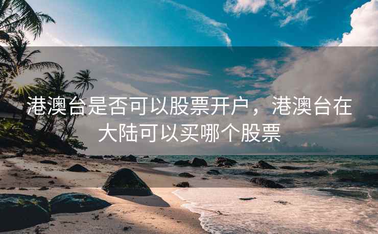 港澳台是否可以股票开户,港澳台在大陆可以买哪个股票 第2张 港澳台是否可以股票开户,港澳台在大陆可以买哪个股票 第2张