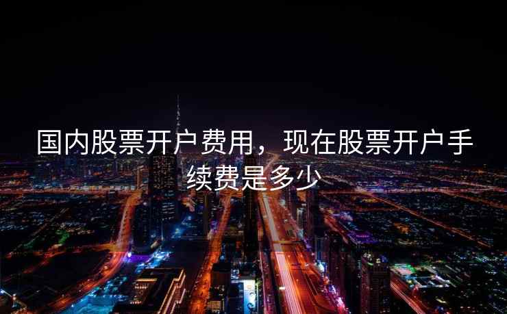 国内股票开户费用，现在股票开户手续费是多少  第1张