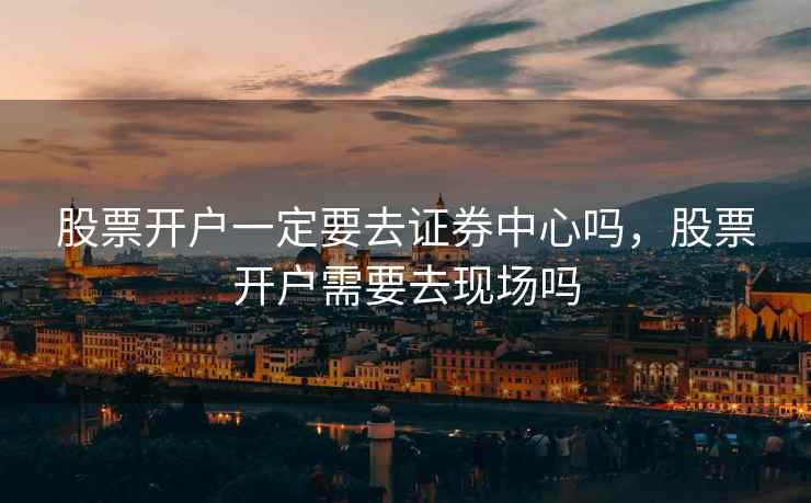 股票开户一定要去证券中心吗，股票开户需要去现场吗  第1张