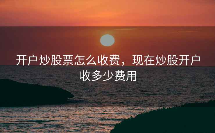 开户炒股票怎么收费，现在炒股开户收多少费用  第2张