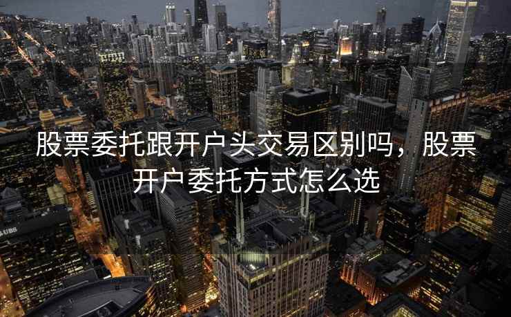 股票委托跟开户头交易区别吗,股票开户委托方式怎么选 第2张 股票委托跟开户头交易区别吗,股票开户委托方式怎么选 第2张