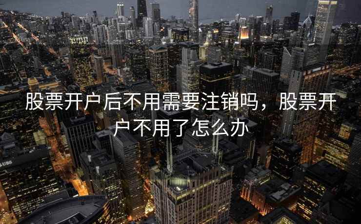 股票开户后不用需要注销吗，股票开户不用了怎么办  第2张