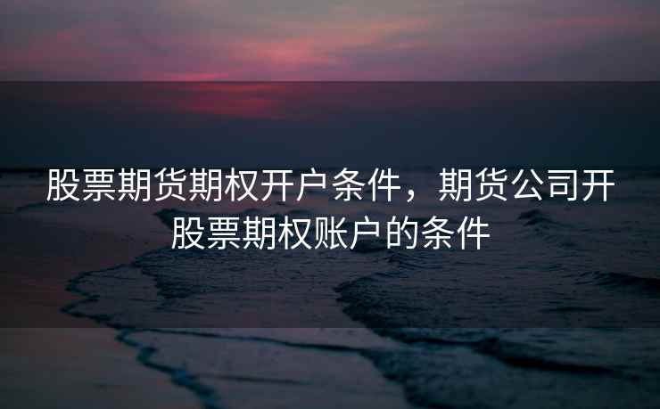 股票期货期权开户条件,期货公司开股票期权账户的条件 第2张 股票期货期权开户条件,期货公司开股票期权账户的条件 第2张