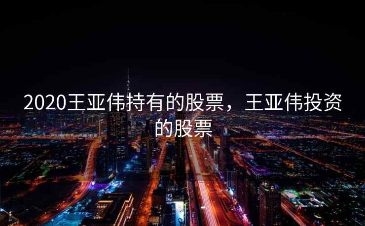 2020王亚伟持有的股票,王亚伟投资的股票 第1张 2020王亚伟持有的股票,王亚伟投资的股票 第1张